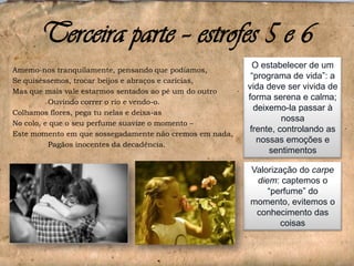 Terceira parte – estrofes 5 e 6
Amemo-nos tranquilamente, pensando que podíamos,
Se quiséssemos, trocar beijos e abraços e carícias,
Mas que mais vale estarmos sentados ao pé um do outro
Ouvindo correr o rio e vendo-o.
Colhamos flores, pega tu nelas e deixa-as
No colo, e que o seu perfume suavize o momento –
Este momento em que sossegadamente não cremos em nada,
Pagãos inocentes da decadência.

O estabelecer de um
“programa de vida”: a
vida deve ser vivida de
forma serena e calma;
deixemo-la passar à
nossa
frente, controlando as
nossas emoções e
sentimentos
Valorização do carpe
diem: captemos o
“perfume” do
momento, evitemos o
conhecimento das
coisas

 