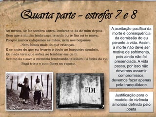 Quarta parte – estrofes 7 e 8
Ao menos, se for sombra antes, lembrar-te-ás de mim depois
Sem que a minha lembrança te arda ou te fira ou te mova,
Porque nunca enlaçamos as mãos, nem nos beijamos
Nem fomos mais do que crianças.
E se antes do que eu levares o óbolo ao barqueiro sombrio,
Eu nada terei que sofrer ao lembrar-me de ti.
Ser-me-ás suave à memória lembrando-te assim – à beira do rio,
Pagã triste e com flores no regaço.

A aceitação pacífica da
morte é consequência
da demissão do eu
perante a vida. Assim,
a morte não deve ser
motivo de sofrimento,
pois ainda não foi
presenciada. A vida
passa, por isso não
devemos assumir
compromissos,
devemos fazer apenas
pela tranquilidade
Justificação para o
modelo de vivência
amorosa definido pelo
poeta

 