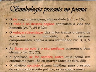 Simbologia presente no poema
• O rio sugere passagem; efemeridade (vv. 1 e 10);
• O Fado e os deuses pagãos controlam a vida dos
homens (vv. 7, 24 e 32);
• O enlaçar/desenlaçar das mãos traduz o desejo de
aproveitar
o
momento,
de
assumir
compromissos, contra a sua inutilidade (vv. 3, 4, 9
e 27);
• As flores no colo e o seu perfume sugerem o bem
efémero (vv. 21, 22);
• A perífrase se for sombra antes atua como um
eufemismo para «Se eu morrer antes de ti»(v. 25);
• O adjetivo sombrio é uma hipálage para o estado
de espírito do sujeito poético, esperando a morte.

 