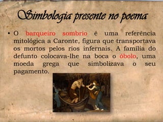 Simbologia presente no poema
• O barqueiro sombrio é uma referência
mitológica a Caronte, figura que transportava
os mortos pelos rios infernais. A família do
defunto colocava-lhe na boca o óbolo, uma
moeda grega que simbolizava o seu
pagamento.

 
