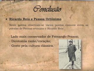 Conclusão
♦ Ricardo Reis e Pessoa Ortónimo
Neste poema observam-se vários pontos comuns entre as
poesias de Pessoa ortónimo e Ricardo Reis:

Lado mais conservador de Fernando Pessoa;
- Dicotomia razão/coração;
- Gosto pela cultura clássica.
-

 