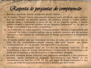 Resposta às perguntas de compreensão
1. Bucólico; apóstrofe; exorta; metáforas; sereno; físicos.
2.1. O conetor “Depois” insere uma conexão temporal mas, sobretudo, uma oposição
face ao conteúdo da primeira quadra. Na primeira estrofe o sujeito poético
convida Lídia a contemplar o curso do rio. Já na segunda quadra o sujeito
poético recorda a natureza racional do ser humano (“pensemos” (v. 5)), que os
obriga a reconhecer que a vida é transitória.
2.2. O modificador do nome apositivo “crianças adultas” destaca a ingenuidade das
“crianças” em Lídia e o sujeito poético, não se podendo esquecer que são pessoas
“adultas”, e são sujeitas ao raciocínio que as obriga a reconhecer a efemeridade
da vida.
3.1. O sujeito poético opta por desenlaçar as mãos de Lídia, por considerar que se
trata de um compromisso/emoção intensa, que pode impedir que vivam
“silenciosamente” (v. 11), ou seja, sem agitações e em ataraxia.
4.1. A repetição da preposição “sem” (vv. 12-13) e da conjunção “nem” (vv. 13-15)
intensificam a ideia de recusa, introduzindo a enumeração de sentimentos e de
ações que se rejeitam, a fim de encontrar a tranquilidade desejada.
6. Os seres humanos devem procurar uma existência semelhante à dos elementos
naturais. Assim, aceitando-se efémeros, reconhecem-se nas “flores” (v. 21)
transitórias e no “rio” (vv. 1, 10, 15, 20) que segue de forma irreversível o seu
curso, tal como os humanos devem aceitar o destino que lhes coube.

 