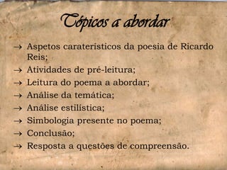 Tópicos a abordar
Aspetos caraterísticos da poesia de Ricardo
Reis;
Atividades de pré-leitura;
Leitura do poema a abordar;
Análise da temática;
Análise estilística;
Simbologia presente no poema;
Conclusão;
Resposta a questões de compreensão.

 