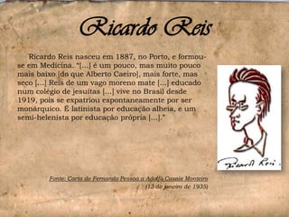 Ricardo Reis
Ricardo Reis nasceu em 1887, no Porto, e formouse em Medicina. “[…] é um pouco, mas muito pouco
mais baixo [do que Alberto Caeiro], mais forte, mas
seco […] Reis de um vago moreno mate […] educado
num colégio de jesuítas […] vive no Brasil desde
1919, pois se expatriou espontaneamente por ser
monárquico. É latinista por educação alheia, e um
semi-helenista por educação própria […].”

Fonte: Carta de Fernando Pessoa a Adolfo Casais Monteiro
(13 de janeiro de 1935)

 