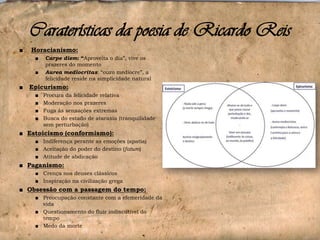 Caraterísticas da poesia de Ricardo Reis
■

Horacianismo:
■
■

■

Carpe diem: “Aproveita o dia”, vive os
prazeres do momento
Aurea mediocritas: “ouro medíocre”, a
felicidade reside na simplicidade natural

Epicurismo:
■
■
■
■

Procura da felicidade relativa
Moderação nos prazeres
Fuga às sensações extremas
Busca do estado de ataraxia (tranquilidade
sem perturbação)

■ Estoicismo (conformismo):
■ Indiferença perante as emoções (apatia)
■ Aceitação do poder do destino (fatum)
■ Atitude de abdicação

■ Paganismo:
■ Crença nos deuses clássicos
■ Inspiração na civilização grega

■ Obsessão com a passagem do tempo:
■ Preocupação constante com a efemeridade da
vida
■ Questionamento do fluir indiscutível do
tempo
■ Medo da morte

 