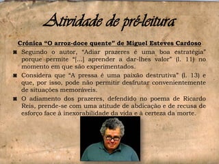Atividade de pré-leitura
Crónica “O arroz-doce quente” de Miguel Esteves Cardoso
◙ Segundo o autor, “Adiar prazeres é uma boa estratégia”
porque permite “[...] aprender a dar-lhes valor” (l. 11) no
momento em que são experimentados.
◙ Considera que “A pressa é uma paixão destrutiva” (l. 13) e
que, por isso, pode não permitir desfrutar convenientemente
de situações memoráveis.
◙ O adiamento dos prazeres, defendido no poema de Ricardo
Reis, prende-se com uma atitude de abdicação e de recusa de
esforço face à inexorabilidade da vida e à certeza da morte.

 