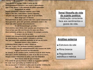 Vem sentar-te comigo, Lídia, à beira do rio.
Sossegadamente fitemos o seu curso e aprendamos
Que a vida passa, e não estamos de mãos enlaçadas.
(Enlacemos as mãos).
Depois pensemos, crianças adultas, que a vida
Passa e não fica, nada deixa e nunca regressa,
Vai para um mar muito longe, para ao pé do Fado,
Mais longe que os deuses.
Desenlacemos as mãos, porque não vale a pena cansarmo-nos.
Quer gozemos, quer não gozemos, passamos como o rio.
Mais vale saber passar silenciosamente
E sem desassossegos grandes.
Sem amores, nem ódios, nem paixões que levantam a voz,
Nem invejas que dão movimento de mais aos olhos,
Nem cuidados, porque se os tivesse o rio sempre correria,
E sempre iria ter ao mar.
Amemo-nos tranquilamente, pensando que podíamos,
Se quiséssemos, trocar beijos e abraços e carícias,
Mas que mais vale estarmos sentados ao pé um do outro
Ouvindo correr o rio e vendo-o.
Colhamos flores, pega tu nelas e deixa-as
No colo, e que o seu perfume suavize o momento –
Este momento em que sossegadamente não cremos em nada,
Pagãos inocentes da decadência.
Ao menos, se for sombra antes, lembrar-te-ás de mim depois
Sem que a minha lembrança te arda ou te fira ou te mova,
Porque nunca enlaçamos as mãos, nem nos beijamos
Nem fomos mais do que crianças.
E se antes do que eu levares o óbolo ao barqueiro sombrio,
Eu nada terei que sofrer ao lembrar-me de ti.
Ser-me-ás suave à memória lembrando-te assim – à beira-rio,
Pagã triste e com flores no regaço.

Tema/ filosofia de vida
do sujeito poético:
- Abdicação consciente
face aos sentimentos e
gozos da vida.

Análise externa
◘ Estrutura da ode
◘ Rima branca
◘ Regularidade
estrófica e métrica

 