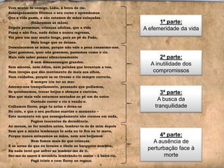 Vem sentar-te comigo, Lídia, à beira do rio.
Sossegadamente fitemos o seu curso e aprendamos
Que a vida passa, e não estamos de mãos enlaçadas.
(Enlacemos as mãos).
Depois pensemos, crianças adultas, que a vida
Passa e não fica, nada deixa e nunca regressa,
Vai para um mar muito longe, para ao pé do Fado,
Mais longe que os deuses.
Desenlacemos as mãos, porque não vale a pena cansarmo-nos.
Quer gozemos, quer não gozemos, passamos como o rio.
Mais vale saber passar silenciosamente
E sem desassossegos grandes.
Sem amores, nem ódios, nem paixões que levantam a voz,
Nem invejas que dão movimento de mais aos olhos,
Nem cuidados, porque se os tivesse o rio sempre correria,
E sempre iria ter ao mar.
Amemo-nos tranquilamente, pensando que podíamos,
Se quiséssemos, trocar beijos e abraços e carícias,
Mas que mais vale estarmos sentados ao pé um do outro
Ouvindo correr o rio e vendo-o.
Colhamos flores, pega tu nelas e deixa-as
No colo, e que o seu perfume suavize o momento –
Este momento em que sossegadamente não cremos em nada,
Pagãos inocentes da decadência.
Ao menos, se for sombra antes, lembrar-te-ás de mim depois
Sem que a minha lembrança te arda ou te fira ou te mova,
Porque nunca enlaçamos as mãos, nem nos beijamos
Nem fomos mais do que crianças.
E se antes do que eu levares o óbolo ao barqueiro sombrio,
Eu nada terei que sofrer ao lembrar-me de ti.
Ser-me-ás suave à memória lembrando-te assim – à beira-rio,
Pagã triste e com flores no regaço.

1ª parte:
A efemeridade da vida

2ª parte:
A inutilidade dos
compromissos

3ª parte:
A busca da
tranquilidade

4ª parte:
A ausência de
perturbação face à
morte

 