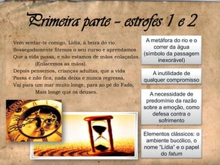 Primeira parte – estrofes 1 e 2
A metáfora do rio e o
Vem sentar-te comigo, Lídia, à beira do rio.
correr da água
Sossegadamente fitemos o seu curso e aprendamos
(símbolo da passagem
Que a vida passa, e não estamos de mãos enlaçadas.
inexorável)
(Enlacemos as mãos).
Depois pensemos, crianças adultas, que a vida
A inutilidade de
Passa e não fica, nada deixa e nunca regressa,
qualquer compromisso
Vai para um mar muito longe, para ao pé do Fado,
Mais longe que os deuses.
A necessidade de
predomínio da razão
sobre a emoção, como
defesa contra o
sofrimento
Elementos clássicos: o
ambiente bucólico, o
nome “Lídia” e o papel
do fatum

 