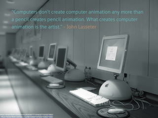 “Computers don’t create computer animation any more than 
a pencil creates pencil animation. What creates computer 
animation is the artist.” - John Lasseter 
https://www.flickr.com/photos/64636777@N03/7154307892/ 
https://www.flickr.com/photos/36144637@N00/159627089/ 
 