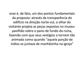 outro dos aspectos principais da obra é a manutenção das peças de arte missioneira encontradas, recolhidas ou doadas em seu habitat