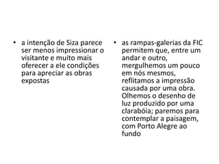 as rampas-galerias da FIC permitem que, entre um andar e outro, mergulhemos um pouco em nós mesmos, reflitamos a impressão causada por uma obra. Olhemos o desenho de luz produzido por uma clarabóia; paremos para contemplar a paisagem, com Porto Alegre ao fundo