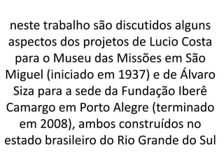 neste trabalho são discutidos alguns aspectos dos projetos de Lucio Costa para o Museu das Missões em São Miguel (iniciado em 1937) e de Álvaro Siza para a sede da Fundação Iberê Camargo em Porto Alegre (terminado em 2008), ambos construídos no estado brasileiro do Rio Grande do Sul
