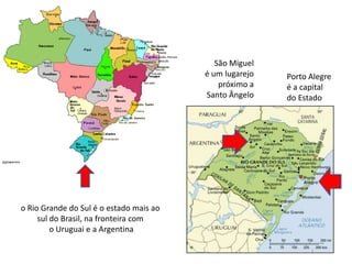São Miguel é um lugarejo próximo a Santo Ângelo Porto Alegreé a capital do Estadoo Rio Grande do Sul é o estado mais ao sul do Brasil, na fronteira com o Uruguai e a Argentina