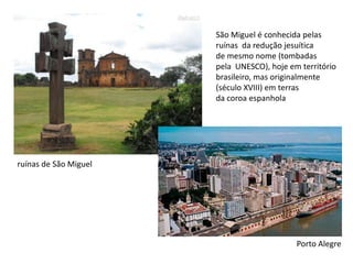 São Miguel é conhecida pelas ruínas  da redução jesuítica de mesmo nome (tombadas pela  UNESCO), hoje em territóriobrasileiro, mas originalmente (século XVIII) em terras  da coroa espanhola ruínas de São MiguelPorto Alegre