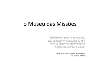 o Museu das Missões“Também eu detesto os museus. Vou lá para ver e não para sentir. Tirar as coisas do seu ambiente é fazer-lhes perder a alma”Izabel de S. Gião – do livro Ressurreiçãode Manuel Ribeiro