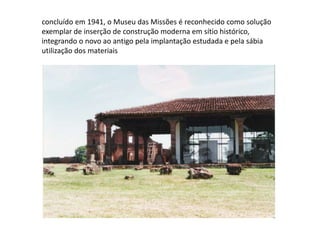 concluído em 1941, o Museu das Missões é reconhecido como solução exemplar de inserção de construção moderna em sítio histórico, integrando o novo ao antigo pela implantação estudada e pela sábia utilização dos materiais