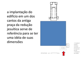 	a implantação do edifício em um dos cantos da antiga praça da redução jesuítica serve de referência para se ter uma idéia de suas dimensões