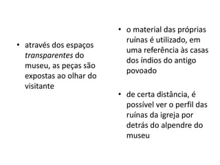 o material das próprias ruínas é utilizado, em uma referência às casas dos índios do antigo povoadoatravés dos espaços transparentes do museu, as peças são expostas ao olhar do visitantede certa distância, é possível ver o perfil das ruínas da igreja por detrás do alpendre do museu