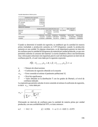 106
Cuando se determinó el modelo de regresión, se estableció que la cantidad de materia
prima trasladada a producción aumenta en 4.29 kilogramos cuando la producción
aumenta en una unidad. En algunas situaciones, es de importancia generar un intervalo
de confianza para la cantidad de kilogramos de material por unidad producida, ya que esto
permitirá controlar el consumo del material. La teoría estadística ofrece una herramienta
muy valiosa para solucionar esta inquietud, para lo cual solo basta generar un intervalo de
confianza para B1, el cual viene dado por la siguiente expresión:
         112;2/11112;2/11 nn TBTP

n = Número de observaciones
1

= Coeficiente de regresión obtenido en la muestra
1 = Error cometido al estimar el parámetro poblacional 1B
 = Nivel de significancia
T = Valor obtenido en la distribución T con los grados de libertad y el nivel de
confianza indicado.
La expresión que permite calcular el error cometido al estimar el coeficiente de regresión,
es decir 1 , viene dada por:
1 =
 
n
X
X
EY
2
2
2

 
Efectuando un intervalo de confianza para la cantidad de materia prima por unidad
producida, con una confiabilidad del 95%, se tiene entonces:
n-2 = 10-2 = 8 1

= 4.2926 975.02/05.012/1 
Variable dependiente: Materia prima
Estadísticas de la regresión
Coeficiente de correlación múltiple 0,9984114
Coeficiente de determinación R^2 0,9968254
R^2 ajustado 0,9964286
Error típico 3,1734379
Observaciones 10
ANÁLISIS DE VARIANZA
Grados de libertadSuma de cuadradosPromedio de los cuadrados F Valor crítico de F
Regresión 1 25297,5343 25297,5343 2511,99165 2,78083E-11
Residuos 8 80,5656639 10,070708
Total 9 25378,1
Coeficientes Error típico Estadístico t Probabilidad Inferior 95% Superior 95%
Intercepción -6,511472 3,1530312 -2,06514673 0,0727758 -13,78237505 0,75943092
Unidades 4,2925923 0,08564668 50,119773 2,7808E-11 4,095090717 4,49009393
 