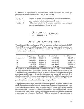 146
Se determina la significancia de cada una de las variables iniciando por aquella que
presente la probabilidad más cercana a uno, en este caso X1.
0: 10
  El peso del animal a las 10 semanas de nacido no es importante
para establecer variaciones en el peso de canal
0: 11
  El peso del animal a las 10 semanas de nacido es importante para
establecer variaciones en el peso de canal
09974201.0
161585,1
171556,11ˆ
1




E
E
s
t i


    92186,009974201,00
 TPtTP
Tomando un nivel del confianza del 95%, se genera un nivel de significancia de 0,05.
Como 0,92186 es mayor a 0,05 se acepta Ho. Es decir, no hay evidencia suficiente para
concluir que el peso del animal a las 10 semanas de nacido es importante para establecer
variaciones en el peso de canal
Coeficientes Error típico Estadístico t Probabilidad
Intercepciónn -1,5221E-15 9,1151E-16 -1,66988928 0,11567113
X1 1,1556E-17 1,1585E-16 0,09974201 0,92186999
X2 0,76335878 1,1086E-16 6,8857E+15 3,615E-230
X3 8,867E-18 1,9215E-17 0,46146062 0,65108918
X4 4,0861E-15 2,2533E-15 1,81341468 0,0898233
Al aceptar Ho en la hipótesis anterior, se está aceptando que B1 = 0, por lo tanto la variable
X1 debe salir del modelo. Al hacer esto, se deben realizar nuevamente todos los cálculos
y reiniciar el proceso aunque sin incluir la variable peso inicial. Es importante aclarar que
este proceso se debe hacer en forma reiterada siempre que una variable sea removida en
el análisis secuencial. El proceso concluye cuando todas las variables independientes del
modelo sean significativas, caso en el cual se tiene el modelo totalmente definido y se
procede a efectuar los análisis estadísticos que son procedentes.
Los paquetes estadísticos y el mismo Excel facilitan el proceso de análisis anterior. Como
puede observarse en el cuadro anterior, aparece una columna titulada probabilidad y esta
lo que hace es medir la significancia del parámetro en el modelo. Para efectos prácticos
entre más cercano a cero esté el valor de la probabilidad más significante es la variable,
esta es la razón por la cual se toma la variable que presenta la probabilidad más cercana
a uno, ya que ésta es la menos significante y debe ser removida. Es importante tener en
 