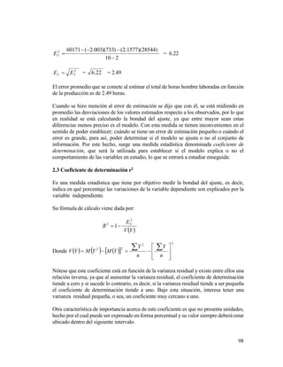 98
210
)28544)(1577.2()733)(003.2(601712


YE = 6.22
2
YY EE  = 22.6 = 2.49
El error promedio que se comete al estimar el total de horas hombre laboradas en función
de la producción es de 2.49 horas.
Cuando se hizo mención al error de estimación se dijo que con él, se está midiendo en
promedio las desviaciones de los valores estimados respecto a los observados, por lo que
en realidad se está calculando la bondad del ajuste, ya que entre mayor sean estas
diferencias menos preciso es el modelo. Con esta medida se tienen inconvenientes en el
sentido de poder establecer; cuándo se tiene un error de estimación pequeño o cuándo el
error es grande, para así, poder determinar si el modelo se ajusta o no al conjunto de
información. Por este hecho, surge una medida estadística denominada coeficiente de
determinación, que será la utilizada para establecer si el modelo explica o no el
comportamiento de las variables en estudio, lo que se entrará a estudiar enseguida:
2.3 Coeficiente de determinación r2
Es una medida estadística que tiene por objetivo medir la bondad del ajuste, es decir,
indica en qué porcentaje las variaciones de la variable dependiente son explicados por la
variable independiente.
Su fórmula de cálculo viene dada por:
 YV
E
R Y
2
2
1
Donde       
22
22










n
Y
n
Y
YMYMYV
Nótese que este coeficiente está en función de la varianza residual y existe entre ellos una
relación inversa, ya que al aumentar la varianza residual, el coeficiente de determinación
tiende a cero y si sucede lo contrario, es decir, si la varianza residual tiende a ser pequeña
el coeficiente de determinación tiende a uno. Bajo esta situación, interesa tener una
varianza residual pequeña, o sea, un coeficiente muy cercano a uno.
Otra característica de importancia acerca de este coeficiente es que no presenta unidades,
hecho por el cual puede ser expresado en forma porcentual y su valor siempre deberá estar
ubicado dentro del siguiente intervalo.
 
