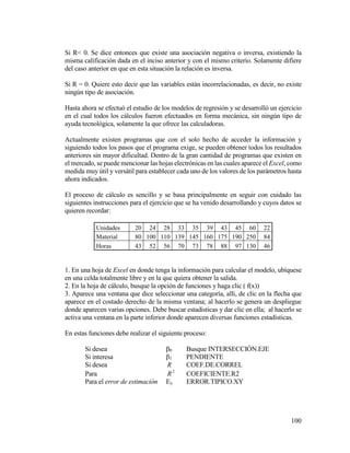 100
Si R< 0. Se dice entonces que existe una asociación negativa o inversa, existiendo la
misma calificación dada en el inciso anterior y con el mismo criterio. Solamente difiere
del caso anterior en que en esta situación la relación es inversa.
Si R = 0. Quiere esto decir que las variables están incorrelacionadas, es decir, no existe
ningún tipo de asociación.
Hasta ahora se efectuó el estudio de los modelos de regresión y se desarrolló un ejercicio
en el cual todos los cálculos fueron efectuados en forma mecánica, sin ningún tipo de
ayuda tecnológica, solamente la que ofrece las calculadoras.
Actualmente existen programas que con el solo hecho de acceder la información y
siguiendo todos los pasos que el programa exige, se pueden obtener todos los resultados
anteriores sin mayor dificultad. Dentro de la gran cantidad de programas que existen en
el mercado, se puede mencionar las hojas electrónicas en las cuales aparece el Excel, como
medida muy útil y versátil para establecer cada uno de los valores de los parámetros hasta
ahora indicados.
El proceso de cálculo es sencillo y se basa principalmente en seguir con cuidado las
siguientes instrucciones para el ejercicio que se ha venido desarrollando y cuyos datos se
quieren recordar:
Unidades 20 24 28 33 35 39 43 45 60 22
Material 80 100 110 139 145 160 175 190 250 84
Horas 43 52 56 70 73 78 88 97 130 46
1. En una hoja de Excel en donde tenga la información para calcular el modelo, ubíquese
en una celda totalmente libre y en la que quiera obtener la salida.
2. En la hoja de cálculo, busque la opción de funciones y haga clic ( f(x))
3. Aparece una ventana que dice seleccionar una categoría, allí, de clic en la flecha que
aparece en el costado derecho de la misma ventana; al hacerlo se genera un despliegue
donde aparecen varias opciones. Debe buscar estadísticas y dar clic en ella; al hacerlo se
activa una ventana en la parte inferior donde aparecen diversas funciones estadísticas.
En estas funciones debe realizar el siguiente proceso:
Si desea β0 Busque INTERSECCIÓN.EJE
Si interesa β1 PENDIENTE
Si desea R COEF.DE.CORREL
Para 2
R COEFICIENTE.R2
Para el error de estimación Ey ERROR.TIPICO.XY
 