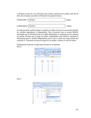 101
4. Después de dar clic en la alternativa que interesa, aparecen tres casillas cada una de
ellas con un espacio que debe ser llenado de la siguiente manera:
CONOCIDO Y B4:B14 = Matriz
CONOCIDO X D4:D14 = Matriz
En cada una de las casillas indique el conjunto de celdas en las que se encuentran ubicadas
las variables dependiente e independiente. Para el presente caso se accede B4:B14,
asumiendo que la información de la variable dependiente se encuentra en este conjunto
de casillas, mientras que el grupo de celdas comprendidas entre D4:D14, contienen la
información para la variable independiente, por lo que se anota este rango donde dice
conocido X. Terminado este proceso haga clic en aceptar y obtiene el valor de interés.
Gráficamente el proceso a seguir paso por paso es el siguiente:
Paso 2
Paso 3
 