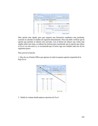 102
Otra opción más rápida, pero que requiere una formación estadística más profunda,
consiste en calcular el modelo de regresión directamente. Para esto debe verificar que la
opción que permite el cálculo este activada. Con el ánimo de ofrecer una visión más
amplia sobre este tema, se indican las instrucciones asumiendo que la opción que ofrece
el Excel, no esta activa y se recomienda que el lector siga con cuidado cada uno de los
siguientes pasos:
Para activar la función
1. Dar clic en el botón Office que aparece en toda la esquina superior izquierda de la
hoja Excel.
2. Señale la ventana donde aparece opciones de Excel
 