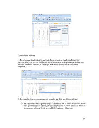 104
Para correr el modelo
1. En la hoja de Excel señalar el ícono de datos; al hacerlo, en el costado superior
derecho aparece la opción: Análisis de datos, al marcarla se despliega una ventana con
diversas funciones estadísticas en las que debe buscar la referente a modelos de
regresión.
2. En modelos de regresión aparece un recuadro que debe ser diligenciado así:
 En el recuadro donde aparece rango Y de entrada, con el cursor dé clic en el botón
rojo que aparece a la derecha, enseguida señale con el cursor las celdas donde se
encuentra la información de la variable dependiente y dé aceptar.
 