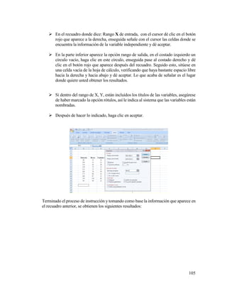105
 En el recuadro donde dice: Rango X de entrada, con el cursor dé clic en el botón
rojo que aparece a la derecha, enseguida señale con el cursor las celdas donde se
encuentra la información de la variable independiente y dé aceptar.
 En la parte inferior aparece la opción rango de salida, en el costado izquierdo un
círculo vacío, haga clic en este círculo, enseguida pase al costado derecho y dé
clic en el botón rojo que aparece después del recuadro. Seguido esto, sitúese en
una celda vacía de la hoja de cálculo, verificando que haya bastante espacio libre
hacia la derecha y hacia abajo y dé aceptar. Lo que acaba de señalar es el lugar
donde quiere usted obtener los resultados.
 Si dentro del rango de X, Y, están incluidos los títulos de las variables, asegúrese
de haber marcado la opción rótulos, así le indica al sistema que las variables están
nombradas.
 Después de hacer lo indicado, haga clic en aceptar.
Terminado el proceso de instrucción y tomando como base la información que aparece en
el recuadro anterior, se obtienen los siguientes resultados:
 