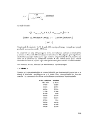 108
1 = 0673093.0
10
)349(13553
22.6
2


El intervalo será:
         112;2/11112;2/11 nn TBTP

 )0673093.0)(306006.2(1577.2);0673093.0)(306006.2(1577.2 
 31.2;00.2
Concluyendo lo siguiente: En 95 de cada 100 muestras el tiempo empleado por unidad
producida se encuentra entre 2 y 2.31 horas.
En lo referente a la carga fabril, se sigue el mismo proceso llevado acabo con la materia prima
y la mano de obra, con la diferencia de que en esta situación el Bo adquiere gran importancia,
en el sentido de que por medio de él se logra estimar el componente fijo de costo, mientras que
el B1 será la estimación del componente variable. A estos también se les puede obtener
intervalos de confianza, lo que se logra con la aplicación del procedimiento dado anteriormente.
Para ilustrar el proceso, obsérvese con detenimiento el siguiente ejemplo:
EJEMPLO2.1
Empresa la Ricura es una entidad de carácter industrial, que tiene su domicilio principal en la
ciudad de Manizales y su objeto social es la producción y comercialización del dulce de
guayaba. Los resultados de las últimas producciones se resumen en el siguiente cuadro:
Costo Producción Bocadillo
Miles Pesos (Libras)
45,000 10,200
48,000 13,500
49,000 13,000
52,000 12,800
41,000 9,000
58,000 10,600
60,000 13,000
25,000 5,000
60,000 14,500
66,000 17,800
40,000 12,500
 