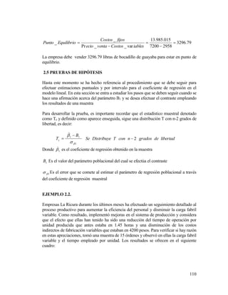 110
79.3296
29587200
015.985.13
var__Pr
_
_ 




iablesCostosventaecio
fijosCostos
EquilibrioPunto
La empresa debe vender 3296.79 libras de bocadillo de guayaba para estar en punto de
equilibrio.
2.5 PRUEBAS DE HIPÓTESIS
Hasta este momento se ha hecho referencia al procedimiento que se debe seguir para
efectuar estimaciones puntuales y por intervalo para el coeficiente de regresión en el
modelo lineal. En esta sección se entra a estudiar los pasos que se deben seguir cuando se
hace una afirmación acerca del parámetro B1 y se desea efectuar el contraste empleando
los resultados de una muestra
Para desarrollar la prueba, es importante recordar que el estadístico muestral denotado
como Tc y definido como aparece enseguida, sigue una distribución T con n-2 grados de
libertad, es decir:
1
11

 B
Tc



Se Distribuye T con 2n grados de libertad
Donde 1

es el coeficiente de regresión obtenido en la muestra
1B Es el valor del parámetro poblacional del cual se efectúa el contraste
1 Es el error que se comete al estimar el parámetro de regresión poblacional a través
del coeficiente de regresión muestral
EJEMPLO 2.2.
Empresas La Ricura durante los últimos meses ha efectuado un seguimiento detallado al
proceso productivo para aumentar la eficiencia del personal y disminuir la carga fabril
variable. Como resultado, implementó mejoras en el sistema de producción y considera
que el efecto que ellas han tenido ha sido una reducción del tiempo de operación por
unidad producida que antes estaba en 1.45 horas y una disminución de los costos
indirectos de fabricación variables que estaban en 4200 pesos. Para verificar si hay razón
en estas apreciaciones, tomó una muestra de 15 órdenes y observó en ellas la carga fabril
variable y el tiempo empleado por unidad. Los resultados se ofrecen en el siguiente
cuadro:
 