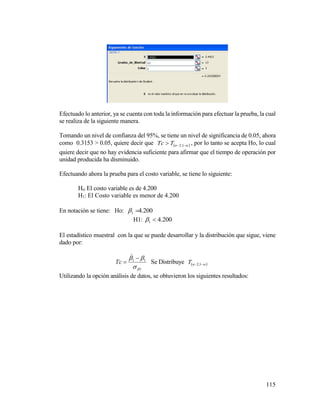 115
Efectuado lo anterior, ya se cuenta con toda la información para efectuar la prueba, la cual
se realiza de la siguiente manera.
Tomando un nivel de confianza del 95%, se tiene un nivel de significancia de 0.05, ahora
como 0.3153 > 0.05, quiere decir que   1;2nTTc , por lo tanto se acepta Ho, lo cual
quiere decir que no hay evidencia suficiente para afirmar que el tiempo de operación por
unidad producida ha disminuido.
Efectuando ahora la prueba para el costo variable, se tiene lo siguiente:
Ho: El costo variable es de 4.200
H1: El Costo variable es menor de 4.200
En notación se tiene: Ho: 200.41 
H1: 200.41 
El estadístico muestral con la que se puede desarrollar y la distribución que sigue, viene
dado por:
1
11

 


Tc Se Distribuye   1;2nT
Utilizando la opción análisis de datos, se obtuvieron los siguientes resultados:
 