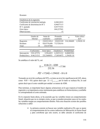116
Se establece el valor del Tc, así:
84.17
36.232
420021.4146


Tc
  0105943.184,17  ETP
Tomando un nivel de confianza del 95%, se tiene un nivel de significancia de 0.05, ahora
como 0.05 > 0.0, quiere decir que   1;2nTTc , por lo tanto se rechaza Ho, lo cual
quiere decir que el costo variable por unidad es menor de 4200.
Para terminar, es importante hacer algunas aclaraciones en lo que respecta al modelo de
regresión y su importancia como instrumento para establecer en forma técnica y confiable
lo correspondiente al costo estimado.
En lo expuesto hasta ahora, se ha asumido que las variables tienen un comportamiento
lineal, situación que no es siempre cierta, ya que se pueden presentar casos en los cuales
las variables tengan un comportamiento distinto. Para esta situación existen dos posibles
soluciones a saber:
 La primera consiste en buscar una variable explicativa (X), que se ajuste
al comportamiento de los costos indirectos de fabricación en forma lineal
y para corroborar que esto ocurre, se debe calcular el coeficiente de
Resumen
Estadísticas de la regresión
Coeficiente de correlación múltiple 0,98018933
Coeficiente de determinación R^2 0,96077113
R^2 ajustado 0,95775353
Error típico 844,227941
Observaciones 15
Grados de
libertad
Suma de
cuadrados
Promedio
cuadrados
F
Valor crítico
de F
Regresión 1 226922189,4 226922189 318,388609 1,5943E-10
Residuos 13 9265370,606 712720,816
Total 14 236187560
Coeficientes Error típico Estadístico t Probabilidad
Intercepción 5381,07576 1250,6823 4,30251212 0,00085926
Producción unidades4146,21212 232,3660931 17,8434472 1,5943E-10
 