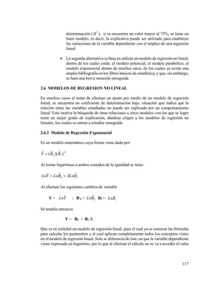 117
determinación ( 2
R ), si se encuentra un valor mayor al 75%, se tiene un
buen modelo, es decir, la explicativa puede ser utilizado para establecer
las variaciones de la variable dependiente con el empleo de una regresión
lineal.
 La segunda alternativa se basa en utilizar un modelo de regresión no lineal,
dentro de los cuales están: el modelo potencial, el modelo parabólico, el
modelo exponencial dentro de muchos otros, de los cuales ya existe una
amplia bibliografía en los libros básicos de estadística, y que, sin embargo,
se hará una breve mención enseguida.
2.6 MODELOS DE REGRESION NO LINEAL
En muchos casos al tratar de efectuar un ajuste por medio de un modelo de regresión
lineal, se encuentra un coeficiente de determinación bajo, situación que indica que la
relación entre las variables estudiadas no puede ser explicada por un comportamiento
lineal. Esto motiva la búsqueda de otras relaciones u otros modelos con los que se logre
tener un mejor grado de explicación, dándose origen a los modelos de regresión no
lineales, los cuales se entran a estudiar enseguida.
2.6.1 Modelo de Regresión Exponencial
Es un modelo matemático cuya forma viene dada por:
X
BBY )ˆ)(ˆ(ˆ
10
Al tomar logaritmos a ambos costados de la igualdad se tiene:
10
ˆˆˆ BXLnBLnYLn 
Al efectuar los siguientes cambios de variable
Y = YLn ˆ ; B o = 0
ˆBLn B1 = 1
ˆBLn
Se tendría entonces
Y = Bo + B1 X
Que es en realidad un modelo de regresión lineal, para el cual ya se conocen las fórmulas
para calcular los parámetros y al cual aplican completamente todos los conceptos vistos
en el modelo de regresión lineal. Solo se diferencia de éste, en que la variable dependiente
viene expresada en logaritmo, por lo que al efectuar el cálculo no se va a acceder el valor
 