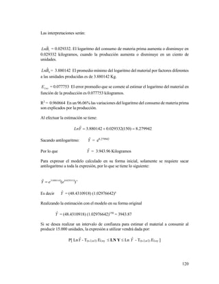 120
Las interpretaciones serán:
1
ˆBLn = 0.029332. El logaritmo del consumo de materia prima aumenta o disminuye en
0.029332 kilogramos, cuando la producción aumenta o disminuye en un ciento de
unidades.
0
ˆBLn = 3.880142 El promedio mínimo del logaritmo del material por factores diferentes
a las unidades producidas es de 3.880142 Kg.
LnyE = 0.077753 El error promedio que se comete al estimar el logaritmo del material en
función de la producción es 0.077753 kilogramos.
R2
= 0.960664 En un 96.06% las variaciones del logaritmo del consumo de materia prima
son explicados por la producción.
Al efectuar la estimación se tiene:
279942.8)150(029332.0880142.3ˆ YLn
Sacando antilogaritmo: Yˆ = e8.279942
Por lo que Yˆ = 3.943.96 Kilogramos
Para expresar el modelo calculado en su forma inicial, solamente se requiere sacar
antilogaritmo a toda la expresión, por lo que se tiene lo siguiente:
x
eeY )(ˆ 029332.0880142.3

Es decir Yˆ = (48.4310918) (1.02976642)x
Realizando la estimación con el modelo en su forma original
Yˆ = (48.4310918) (1.02976642)150
= 3943.87
Si se desea realizar un intervalo de confianza para estimar el material a consumir al
producir 15.000 unidades, la expresión a utilizar vendrá dada por:
P[ LnYˆ - T(n-2,α/2) ELny  LN Y  Ln Yˆ - T(n-2,α/2) ELny ]
 