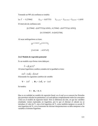 121
Tomando un 90% de confianza se tendría:
Ln Yˆ = 8.279942 ELny = 0.077753 T(n-1,α/2) = T(8,0.10/2) = T(8,0.05) = 1.8595
El intervalo de confianza será:
[8.279942 - (0.077753)(1.8595) ; 8.279942 - (0.077753)(1.8595)]
[8.135360297; 8.424523704]
Al sacar antilogaritmos se tiene:
[e8.135360297
; e8.424523704
]
[3.413.04 ; 4.557.47]
2.6.2 Modelo de regresión potencial
Es un modelo cuya forma viene dada por:
1
ˆ
0 ))(ˆ(ˆ B
XBY 
Al tomar logaritmos a ambos costados de la igualdad se tiene:
LnXBBLnYLn 10
ˆˆˆ 
Efectuando los siguientes cambios de variable
Y = YLn ˆ ; B o = 0
ˆBLn x= LnX
Se tendría:
Y = B o + B1 X
Que es en realidad un modelo de regresión lineal, en el cual ya se conocen las fórmulas
que permiten calcular los parámetros y al cual aplican completamente todos los conceptos
vistos en el modelo de regresión lineal. Solo se diferencia de éste, en que las variables
estudiadas vienen expresadas en logaritmo, por lo que al efectuar el cálculo no se
introduce el valor de Y, sino el de logaritmo de Y, como también tampoco se accede X
sino logaritmo de X, y en el momento de efectuar interpretaciones se debe anteponer a las
variables el término logaritmo.
 