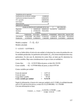 127
Modelo a emplear XBBY 10
ˆˆˆ 
Modelo calculado
Y = 6138.93 + 0.0797048 X
Como se había dicho al inicio de esta unidad, al relacionar los costos de producción con
las unidades producidas, los parámetros del modelo ( 0B yB1) tienen interpretaciones muy
particulares. En este caso 0B determina los costos fijos, en tanto que B1 determina los
costos variables. Bajo estas consideraciones lo que se tiene en realidad es:
Costos fijos = 0B = 6138.93 Miles de pesos, es decir $6.138.930
Costo variable = B1 = 0.797048 Miles de pesos, es decir $797.04
Costos variables por unidad
Costo de material = 2.877.33
Costo de mano = 5.500.32
Carga fabril variable = 797.05
Costo variable por unidad = 9.174.70
Según la información, el precio de venta por unidad es de $ 15.000 y la utilidad deseada
será el 15% del nivel de activos, es decir (0.15) (25.000.000) = $ 3.750.000
Con esta información se tiene:
698.1
70.9174000.15
000.750.3930.138.6
__ 


VenderaUnidades
Estadísticas de la regresión
Coeficiente de correlación múltiple 0,9489103
Coeficiente de determinación R^2 0,90043076
R^2 ajustado 0,88383589
Error típico 281,644267
Observaciones 8
ANÁLISIS DE VARIANZA
Grados de libertadSuma de cuadradosPromedio de los cuadrados F Valor crítico de F
Regresión 1 4304059,04 4304059,04 54,2595751 0,00032074
Residuos 6 475940,959 79323,4932
Total 7 4780000
Coeficientes Error típico Estadístico t Probabilidad Inferior 95% Superior 95%
Intercepción 6138,92989 342,130642 17,9432332 1,9268E-06 5301,76637 6976,09341
Producción 0,79704797 0,10820474 7,3661099 0,00032074 0,53228052 1,06181542
 
