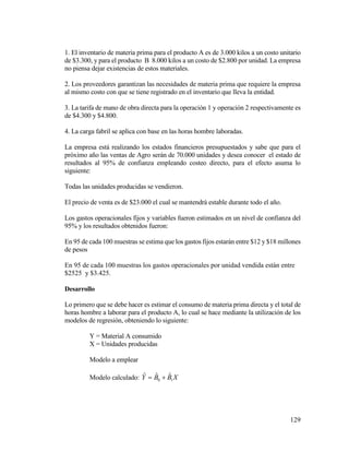 129
1. El inventario de materia prima para el producto A es de 3.000 kilos a un costo unitario
de $3.300, y para el producto B 8.000 kilos a un costo de $2.800 por unidad. La empresa
no piensa dejar existencias de estos materiales.
2. Los proveedores garantizan las necesidades de materia prima que requiere la empresa
al mismo costo con que se tiene registrado en el inventario que lleva la entidad.
3. La tarifa de mano de obra directa para la operación 1 y operación 2 respectivamente es
de $4.300 y $4.800.
4. La carga fabril se aplica con base en las horas hombre laboradas.
La empresa está realizando los estados financieros presupuestados y sabe que para el
próximo año las ventas de Agro serán de 70.000 unidades y desea conocer el estado de
resultados al 95% de confianza empleando costeo directo, para el efecto asuma lo
siguiente:
Todas las unidades producidas se vendieron.
El precio de venta es de $23.000 el cual se mantendrá estable durante todo el año.
Los gastos operacionales fijos y variables fueron estimados en un nivel de confianza del
95% y los resultados obtenidos fueron:
En 95 de cada 100 muestras se estima que los gastos fijos estarán entre $12 y $18 millones
de pesos
En 95 de cada 100 muestras los gastos operacionales por unidad vendida están entre
$2525 y $3.425.
Desarrollo
Lo primero que se debe hacer es estimar el consumo de materia prima directa y el total de
horas hombre a laborar para el producto A, lo cual se hace mediante la utilización de los
modelos de regresión, obteniendo lo siguiente:
Y = Material A consumido
X = Unidades producidas
Modelo a emplear
Modelo calculado: XBBY 10
ˆˆˆ 
 