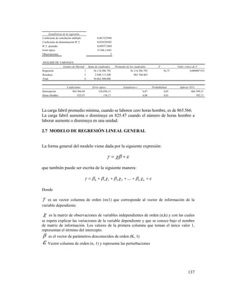 137
La carga fabril promedio mínima, cuando se laboren cero horas hombre, es de 865.566.
La carga fabril aumenta o disminuye en 825.47 cuando el número de horas hombre a
laborar aumente o disminuya en una unidad.
2.7 MODELO DE REGRESIÓN LINEAL GENERAL
La forma general del modelo viene dada por la siguiente expresión:
 
que también puede ser escrita de la siguiente manera:
  kk....22110
Donde
 es un vector columna de orden (nx1) que corresponde al vector de información de la
variable dependiente.
 es la matriz de observaciones de variables independientes de orden (n,k) y con las cuales
se espera explicar las variaciones de la variable dependiente y que se conoce bajo el nombre
de matriz de información. Los valores de la primera columna que toman el único valor 1,
representan el término del intercepto.
 es el vector de parámetros desconocidos de orden (K, 1)
 Vector columna de orden (n, 1) y representa las perturbaciones
Estadísticas de la regresión
Coeficiente de correlación múltiple 0,961523948
Coeficiente de determinación R^2 0,924528302
R^2 ajustado 0,899371069
Error típico 31348,11641
Observaciones 5
ANÁLISIS DE VARIANZA
Grados de libertad Suma de cuadrados Promedio de los cuadrados F Valor crítico de F
Regresión 1 36.114.386.792 36.114.386.792 36,75 0,009007352
Residuos 3 2.948.113.208 982.704.403
Total 4 39.062.500.000
Coeficientes Error típico Estadístico t Probabilidad Inferior 95%
Intercepción 865.566,04 126.056,12 6,87 0,01 464.399,21
Horas Hombre 825,47 136,17 6,06 0,01 392,13
 