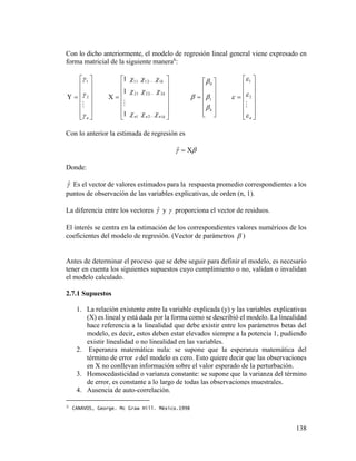 138
Con lo dicho anteriormente, el modelo de regresión lineal general viene expresado en
forma matricial de la siguiente manera6
:















n



2
1















knnn
k
k
121
22221
11211
1
1
1




















k


 1
0















n




2
1
Con lo anterior la estimada de regresión es
 ˆ
Donde:
ˆ Es el vector de valores estimados para la respuesta promedio correspondientes a los
puntos de observación de las variables explicativas, de orden (n, 1).
La diferencia entre los vectores ˆ y  proporciona el vector de residuos.
El interés se centra en la estimación de los correspondientes valores numéricos de los
coeficientes del modelo de regresión. (Vector de parámetros  )
Antes de determinar el proceso que se debe seguir para definir el modelo, es necesario
tener en cuenta los siguientes supuestos cuyo cumplimiento o no, validan o invalidan
el modelo calculado.
2.7.1 Supuestos
1. La relación existente entre la variable explicada (y) y las variables explicativas
(X) es lineal y está dada por la forma como se describió el modelo. La linealidad
hace referencia a la linealidad que debe existir entre los parámetros betas del
modelo, es decir, estos deben estar elevados siempre a la potencia 1, pudiendo
existir linealidad o no linealidad en las variables.
2. Esperanza matemática nula: se supone que la esperanza matemática del
término de error e del modelo es cero. Esto quiere decir que las observaciones
en X no conllevan información sobre el valor esperado de la perturbación.
3. Homocedasticidad o varianza constante: se supone que la varianza del término
de error, es constante a lo largo de todas las observaciones muestrales.
4. Ausencia de auto-correlación.
6 CANAVOS, George. Mc Graw Hill. México.1998
 