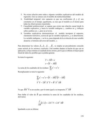 139
5. No existe relación entre todas o algunas variables explicativas del modelo de
regresión. Esto se conoce con el nombre de multicolinealidad.
6. Estabilidad temporal: otro supuesto es que sus coeficientes 0 y 1 son
constantes en el tiempo; igualmente, se cree que el modelo es el mismo para
todas las observaciones muestrales.
7. Causalidad unidireccional: se supone que existe una relación causal desde la
variable explicativa  hacia la variable endógena  , cambios en  influyen
sobre cambios en  , pero no al revés.
8. Variables explicativas determinísticas: el modelo incorpora el supuesto,
claramente restrictivo, acerca de que la variable explicativa  es determinista.
La variable endógena  no lo es, pues depende de la evolución de una variable
aleatoria: el término del error del modelo, e .
Para determinar los valores 0

, 1

, 2

…. k


, se emplea un procedimiento conocido
como método de los mínimos cuadrados. Este nombre obedece al hecho de que con su
aplicación, se hace mínimo el cuadrado de los errores, por lo que se obtiene el mejor ajuste
lineal de todos los posibles que se podían generar.
Se tiene lo siguiente:
 BXYe
eBXY




La suma de los cuadrados de los residuos eee T
n
i
i 1
2
Reemplazando se tiene lo siguiente:
   
BXXBYXBYY
BXYBXYeee
TTTTT
TT
n
i
i




2
1
2
Ya que YXB T

es un escalar y por lo tanto igual a su traspuesta BXYT

Para hallar el valor de B

que minimiza la suma de los cuadrados de los residuos,
derivamos
  BXXYXee
B
TTT ˆ22 


Igualando a cero se obtiene:
 
