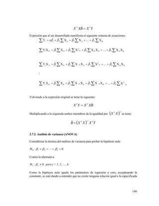 140
YXBXX TT


Expresión que al ser desarrollada manifiesta el siguiente sistema de ecuaciones:








kikkiikiikikii
kiikiiiiii
kiikiiiiii
kikiii n
2
33221
33
2
3322313
23232
2
2212
33221
ˆ....ˆˆˆ
ˆ....ˆˆˆ
ˆ....ˆˆˆ
ˆ....ˆˆˆ





Volviendo a la expresión original se tiene lo siguiente:
BXXYX TT


Multiplicando a la izquierda ambos miembros de la igualdad por   1
XX T
se tiene:
  YXXXB TT 1


2.7.2. Análisis de varianza (ANOVA)
Considérese la técnica del análisis de varianza para probar la hipótesis nula
0: 210  k 
Contra la alternativa
0:1  j para j = 1, 2, ...., k.
Como la hipótesis nula iguala los parámetros de regresión a cero, exceptuando la
constante, se está dando a entender que no existe ninguna relación igual a la especificada
 