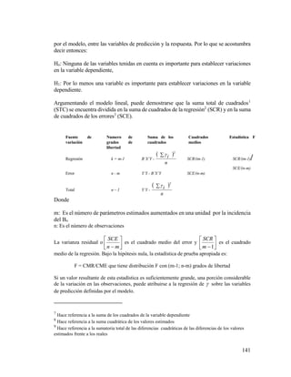 141
por el modelo, entre las variables de predicción y la respuesta. Por lo que se acostumbra
decir entonces:
Ho: Ninguna de las variables tenidas en cuenta es importante para establecer variaciones
en la variable dependiente,
H1: Por lo menos una variable es importante para establecer variaciones en la variable
dependiente.
Argumentando el modelo lineal, puede demostrarse que la suma total de cuadrados1
(STC) se encuentra dividida en la suma de cuadrados de la regresión2
(SCR) y en la suma
de cuadrados de los errores3
(SCE).
Donde
m: Es el número de parámetros estimados aumentados en una unidad por la incidencia
del Bo
n: Es el número de observaciones
La varianza residual o 





 mn
SCE
es el cuadrado medio del error y 





1m
SCR
es el cuadrado
medio de la regresión. Bajo la hipótesis nula, la estadística de prueba apropiada es:
F = CMR/CME que tiene distribución F con (m-1; n-m) grados de libertad
Si un valor resultante de esta estadística es suficientemente grande, una porción considerable
de la variación en las observaciones, puede atribuirse a la regresión de  sobre las variables
de predicción definidas por el modelo.
7
Hace referencia a la suma de los cuadrados de la variable dependiente
8
Hace referencia a la suma cuadrática de los valores estimados
9
Hace referencia a la sumatoria total de las diferencias cuadráticas de las diferencias de los valores
estimados frente a los reales
Fuente de
variación
Numero de
grados de
libertad
Suma de los
cuadrados
Cuadrados
medios
Estadística F
Regresión k = m-1 B’X’Y -
 
n
i
2

SCR/(m-1) SCR/(m-1)/
SCE/(n-m)
Error n - m Y’Y - B’X’Y SCE/(n-m)
Total n – 1 Y’Y -
 
n
i
2

 