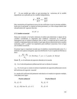 142
R2
Es una medida que indica en qué porcentaje las variaciones de la variable
dependiente son explicados por las variables independientes,
SCT
SCE
SCT
SCR
R  12
Otra característica de importancia acerca de este coeficiente es que no presenta unidades,
hecho por el cual puede se expresa en forma porcentual y su valor siempre deberá estar
ubicado dentro del siguiente intervalo.
10 2
 R
2.7.3 Análisis secuencial
Hasta este momento se ha hecho referencia al análisis para determinar si alguna de las
variables consideradas es importante para establecer variaciones en el modelo.
Supongamos que se rechaza la hipótesis nula, es decir, se acepta que por lo menos una
variable es importante dentro del modelo, lo que sigue ahora es determinar de las variables
analizadas ¿cuál? o ¿cuáles? son importantes para establecer variaciones. Esto se logra
con el análisis secuencial.
En primer lugar es importante recordar que el estadístico muestral denotado como Tc y
definido como aparece enseguida, sigue una distribución T con n-2 grados de libertad, es
decir:
K
KK
c
BB
T




Se Distribuye T con 2n grados de libertad
Donde K
B

es el coeficiente de regresión obtenido en la muestra
KB : Es el valor del parámetro poblacional del cual se efectúa el contraste
K : Es el error que se comete al estimar el parámetro de regresión poblacional a través
del coeficiente de regresión muestral
La prueba del coeficiente del parámetro individual en el modelo de regresión múltiple,
viene dada como sigue:
Prueba unilateral Prueba bilateral
0:0  i 0:0  i
 0:0: 11  ii bieno  0:1  i
 
