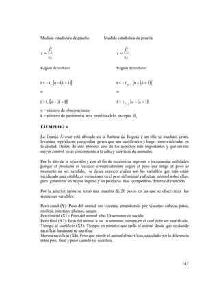 143
Medida estadística de prueba Medida estadística de prueba
1
ˆ


s
t i

1
ˆ


s
t i

Región de rechazo: Región de rechazo:
t < - at   1 kn t < - 2at   1 kn
o o
t > at   1 kn t > 2at   1 kn
n = número de observaciones
k = número de parámetros beta en el modelo, excepto 0
EJEMPLO 2.6
La Granja Avesur está ubicada en la Sabana de Bogotá y en ella se incuban, crían,
levantan, reproducen y engordan pavos que son sacrificados y luego comercializados en
la ciudad. Dentro de este proceso, uno de los aspectos más importantes y que reviste
mayor control es el concerniente a la ceba y sacrificio de animales.
Por lo alto de la inversión y con el fin de maximizar ingresos e incrementar utilidades
porque el producto es valuado comercialmente según el peso que tenga el pavo al
momento de ser vendido, se desea conocer cuáles son las variables que más están
incidiendo para establecer variaciones en el peso del animal y efectuar control sobre ellas,
para garantizar un mayor ingreso y un producto más competitivo dentro del mercado.
Por la anterior razón se tomó una muestra de 20 pavos en las que se observaron las
siguientes variables:
Peso canal (Y): Peso del animal sin vísceras, entendiendo por vísceras: cabeza, patas,
molleja, intestino, plumas, sangre.
Peso inicial (X1): Peso del animal a las 10 semanas de nacido
Peso final (X2): Peso del animal a las 16 semanas, tiempo en el cual debe ser sacrificado
Tiempo al sacrificio (X3): Tiempo en minutos que tarda el animal desde que se decide
sacrificar hasta que se sacrifica.
Merma sacrificio (X4): Peso que pierde el animal al sacrificio, calculado por la diferencia
entre peso final y peso cuando se sacrifica.
 