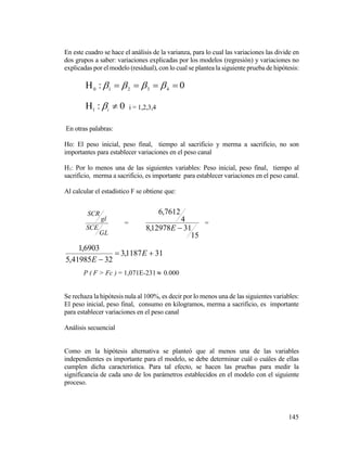 145
En este cuadro se hace el análisis de la varianza, para lo cual las variaciones las divide en
dos grupos a saber: variaciones explicadas por los modelos (regresión) y variaciones no
explicadas por el modelo (residual), con lo cual se plantea la siguiente prueba de hipótesis:
0: 43210
 
0:1
 i
 i = 1,2,3,4
En otras palabras:
Ho: El peso inicial, peso final, tiempo al sacrificio y merma a sacrificio, no son
importantes para establecer variaciones en el peso canal
H1: Por lo menos una de las siguientes variables: Peso inicial, peso final, tiempo al
sacrificio, merma a sacrificio, es importante para establecer variaciones en el peso canal.
Al calcular el estadístico F se obtiene que:
GL
SCE
gl
SCR
=
15
3112978,8
4
7612,6
E
=
311187,3
3241985,5
6903,1


E
E
P ( F > Fc ) = 1,071E-231 0.000
Se rechaza la hipótesis nula al 100%, es decir por lo menos una de las siguientes variables:
El peso inicial, peso final, consumo en kilogramos, merma a sacrificio, es importante
para establecer variaciones en el peso canal
Análisis secuencial
Como en la hipótesis alternativa se planteó que al menos una de las variables
independientes es importante para el modelo, se debe determinar cuál o cuáles de ellas
cumplen dicha característica. Para tal efecto, se hacen las pruebas para medir la
significancia de cada uno de los parámetros establecidos en el modelo con el siguiente
proceso.
 