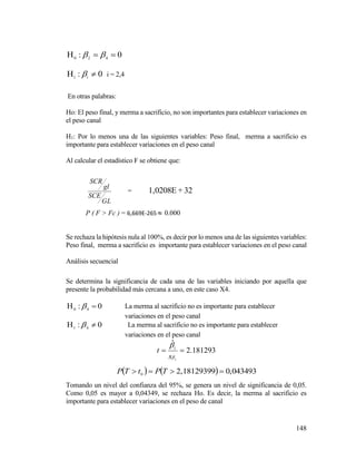 148
0: 420
 
0:1
 i
 i = 2,4
En otras palabras:
Ho: El peso final, y merma a sacrificio, no son importantes para establecer variaciones en
el peso canal
H1: Por lo menos una de las siguientes variables: Peso final, merma a sacrificio es
importante para establecer variaciones en el peso canal
Al calcular el estadístico F se obtiene que:
GL
SCE
gl
SCR
= 32+1,0208E
P ( F > Fc ) = 6,669E-265  0.000
Se rechaza la hipótesis nula al 100%, es decir por lo menos una de las siguientes variables:
Peso final, merma a sacrificio es importante para establecer variaciones en el peso canal
Análisis secuencial
Se determina la significancia de cada una de las variables iniciando por aquella que
presente la probabilidad más cercana a uno, en este caso X4.
0: 40
  La merma al sacrificio no es importante para establecer
variaciones en el peso canal
0: 41
  La merma al sacrificio no es importante para establecer
variaciones en el peso canal
181293.2
ˆ
1



s
t i
    ,04349302,181293990
 TPtTP
Tomando un nivel del confianza del 95%, se genera un nivel de significancia de 0,05.
Como 0,05 es mayor a 0,04349, se rechaza Ho. Es decir, la merma al sacrificio es
importante para establecer variaciones en el peso de canal
 