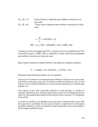 149
0: 20
  El peso final no es importante para establecer variaciones en el
peso canal
0: 21
  El peso final es importante para establecer variaciones en el peso
canal
1503307.9
ˆ
1
 E
s
t i


    262-3,09E15+9,03307E0
 TPtTP
Tomando un nivel del confianza del 95%, se genera un nivel de significancia de 0,05.
Como 0,05 es mayor a 262-3,09E , se rechaza Ho. Es decir, el peso final es importante
para establecer variaciones en el peso de canal.
Bajo la anterior situación el modelo definitivo viene dado por la siguiente expresión:
42 15773,37635,015146,2ˆ XEXEY 
Resultados importantes para destacar, son los siguientes:
El peso a las 10 semanas no es importante para establecer variaciones en el peso canal.
Este hecho es relevante ya que a las 10 semanas se define el destino que se le va a dar
al pavo y con el resultado obtenido no se hace necesario determinar si se destina para
engorde o no.
Con respecto al peso final y haciendo referencia al valor del beta, se concluye lo
siguiente: cada kilo de peso final que tenga el pavo genera 0,7635 kilogramos de peso
canal. En otras palabras para obtener un kilo de peso canal se necesita 1,31 kilogramos
de peso final.
La merma al sacrificio es la pérdida de peso que tiene el animal desde su peso final
hasta que éste es sacrificado. Es claro que este factor es significativo lo cual implica
que debe controlarse y tratar de disminuir el lapso transcurrido entre estos tiempos a
fin de mitigar la pérdida de peso.
 
